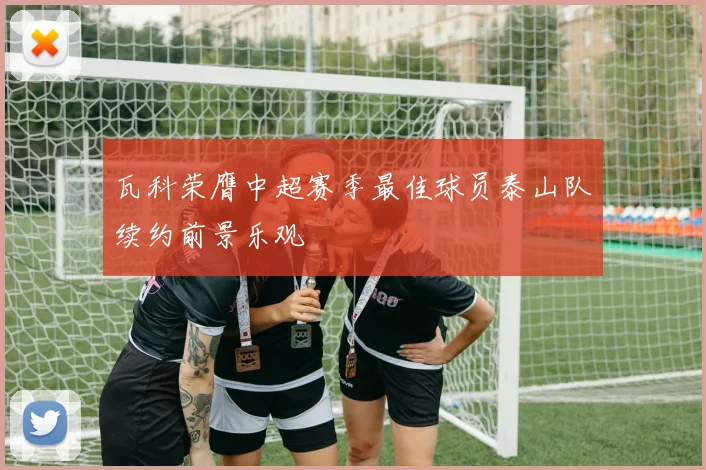 瓦科荣膺中超赛季最佳球员泰山队续约前景乐观