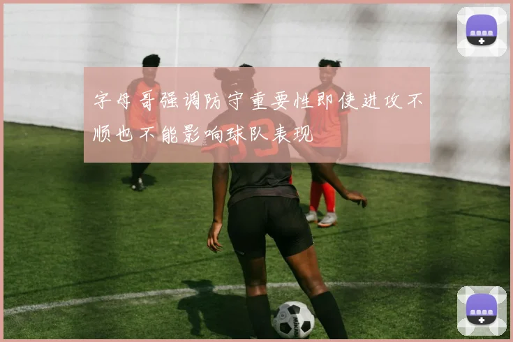 字母哥强调防守重要性即使进攻不顺也不能影响球队表现