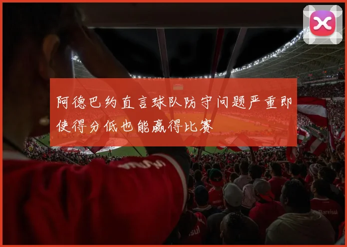 阿德巴约直言球队防守问题严重即使得分低也能赢得比赛