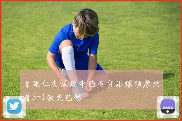 李刚仁失误致命巴洛贡进球助摩纳哥3-1领先巴黎
