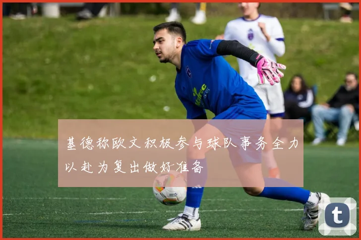 基德称欧文积极参与球队事务全力以赴为复出做好准备
