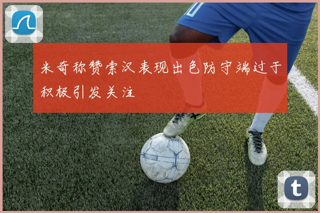 米奇称赞索汉表现出色防守端过于积极引发关注