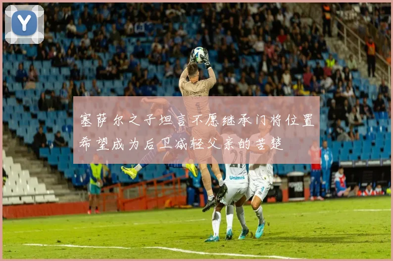 塞萨尔之子坦言不愿继承门将位置希望成为后卫减轻父亲的苦楚