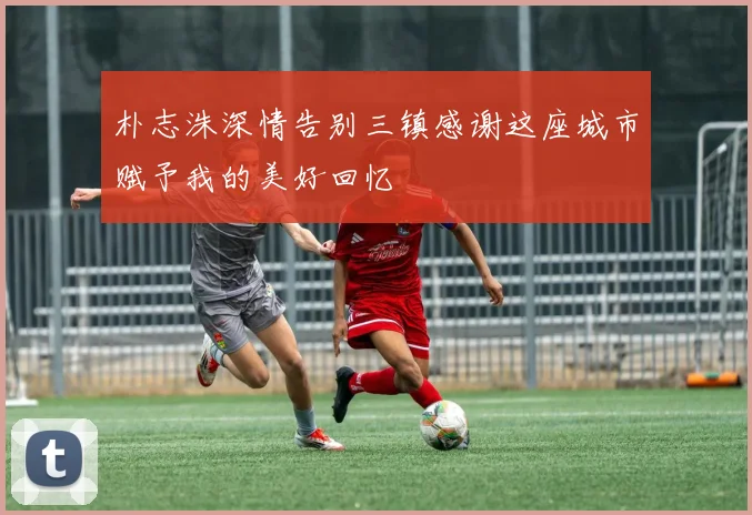 朴志洙深情告别三镇感谢这座城市赋予我的美好回忆
