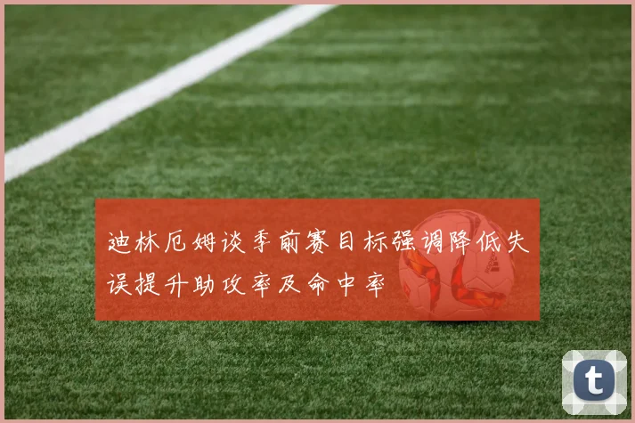迪林厄姆谈季前赛目标强调降低失误提升助攻率及命中率
