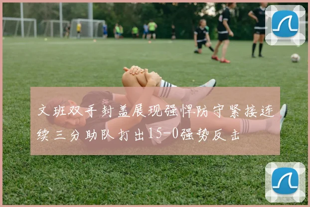 文班双手封盖展现强悍防守紧接连续三分助队打出15-0强势反击