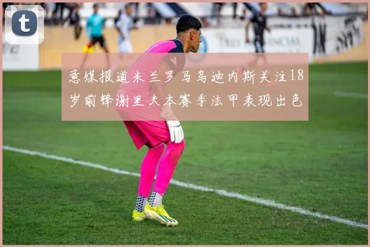 意媒报道米兰罗马乌迪内斯关注18岁前锋谢里夫本赛季法甲表现出色