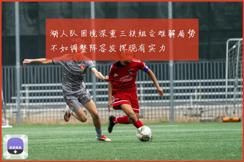 湖人队困境深重三核组合难解局势不如调整阵容发挥现有实力