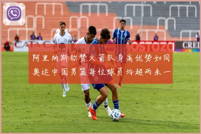阿里纳斯称赞火箭队身高优势如同奥运中国男篮每位球员均超两米一