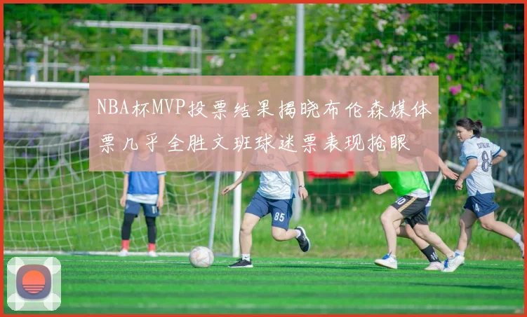 NBA杯MVP投票结果揭晓布伦森媒体票几乎全胜文班球迷票表现抢眼
