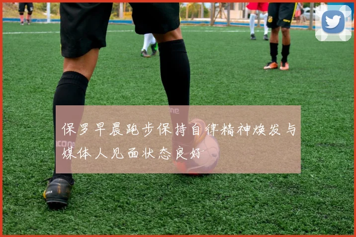 保罗早晨跑步保持自律精神焕发与媒体人见面状态良好