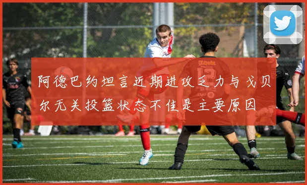 阿德巴约坦言近期进攻乏力与戈贝尔无关投篮状态不佳是主要原因