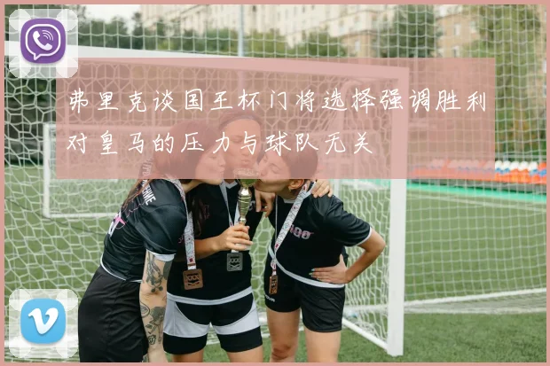 弗里克谈国王杯门将选择强调胜利对皇马的压力与球队无关