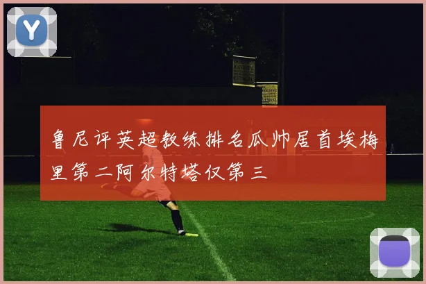 鲁尼评英超教练排名瓜帅居首埃梅里第二阿尔特塔仅第三