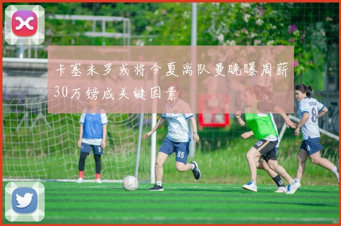 卡塞米罗或将今夏离队曼晚曝周薪30万镑成关键因素